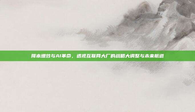 降本增效与AI革命，透视互联网大厂的战略大调整与未来航道
