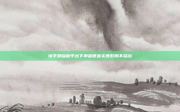快手赞自助平台下单超便宜实惠好用不踩坑