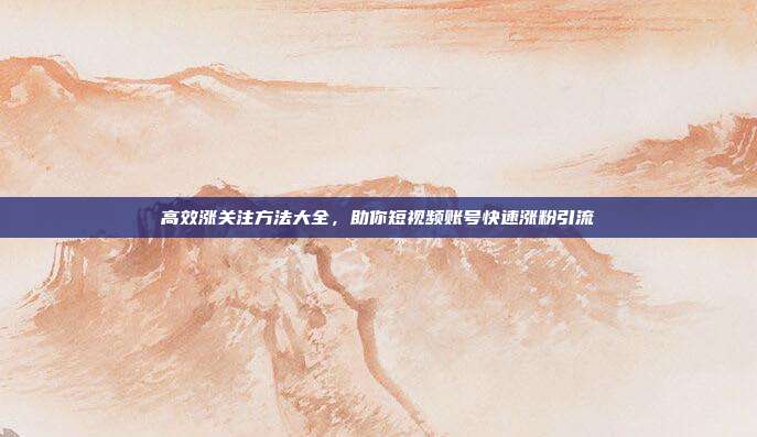 高效涨关注方法大全，助你短视频账号快速涨粉引流