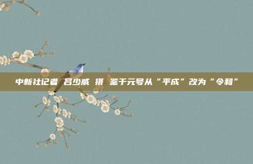 中新社记者 吕少威 摄　　鉴于元号从“平成”改为“令和”