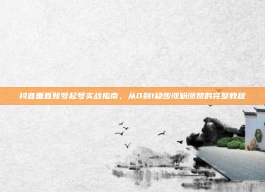 抖音垂直账号起号实战指南，从0到1稳步涨粉涨赞的完整教程