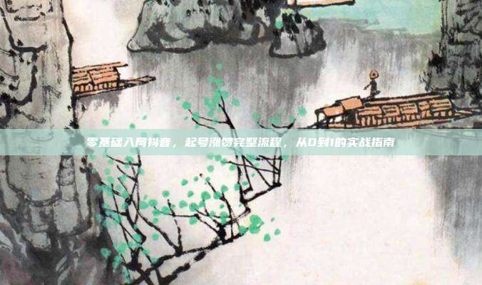 零基础入局抖音，起号涨赞完整流程，从0到1的实战指南