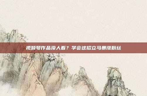 视频号作品没人看？学会这招立马暴涨粉丝