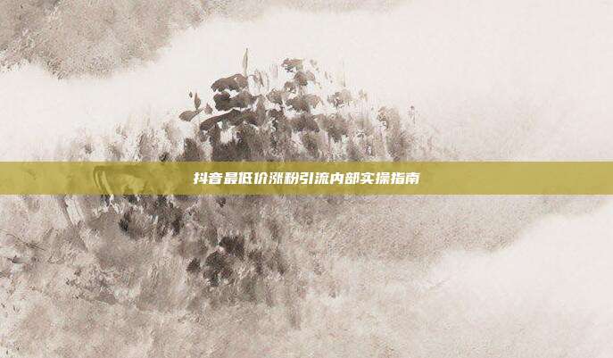 抖音最低价涨粉引流内部实操指南