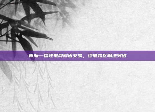青海—福建电网跨省交易，绿电跨区输送突破