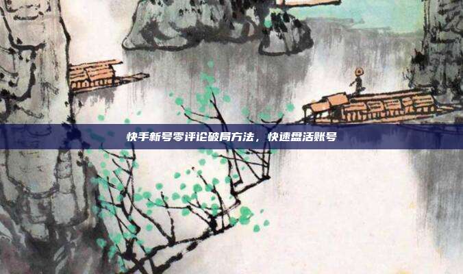 快手新号零评论破局方法，快速盘活账号