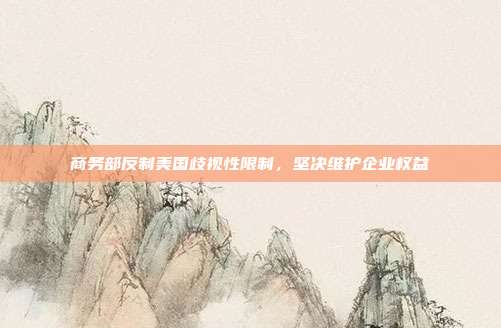商务部反制美国歧视性限制，坚决维护企业权益