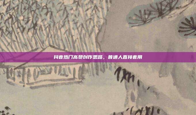 抖音热门高赞创作思路，普通人直接套用