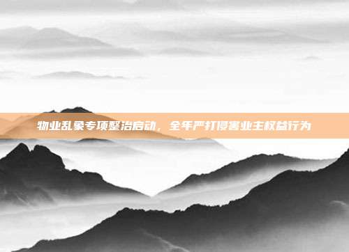 物业乱象专项整治启动，全年严打侵害业主权益行为