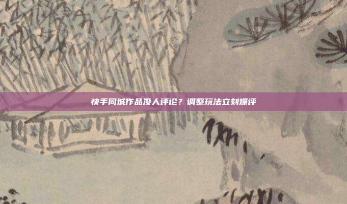 快手同城作品没人评论？调整玩法立刻爆评