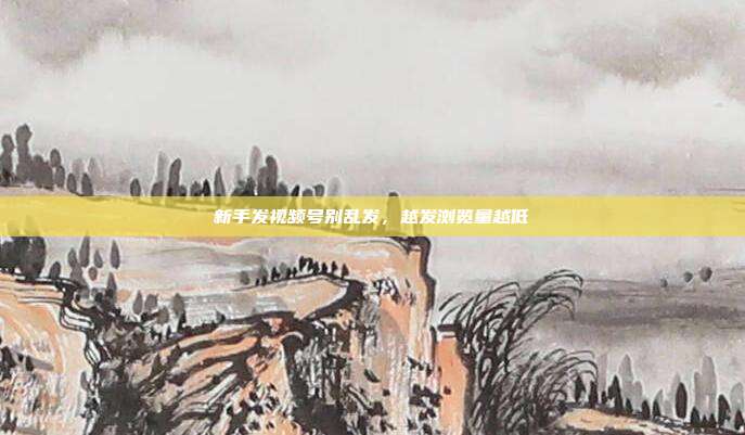 新手发视频号别乱发，越发浏览量越低