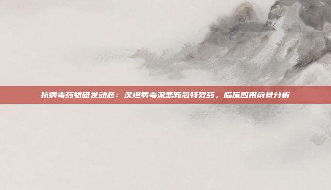 抗病毒药物研发动态：汉坦病毒流感新冠特效药，临床应用前景分析