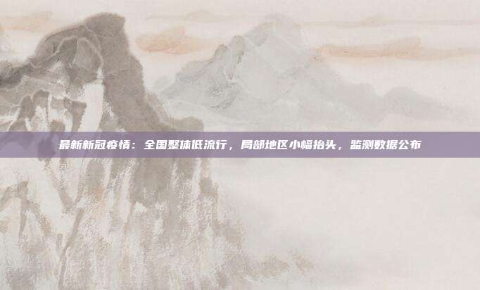 最新新冠疫情：全国整体低流行，局部地区小幅抬头，监测数据公布