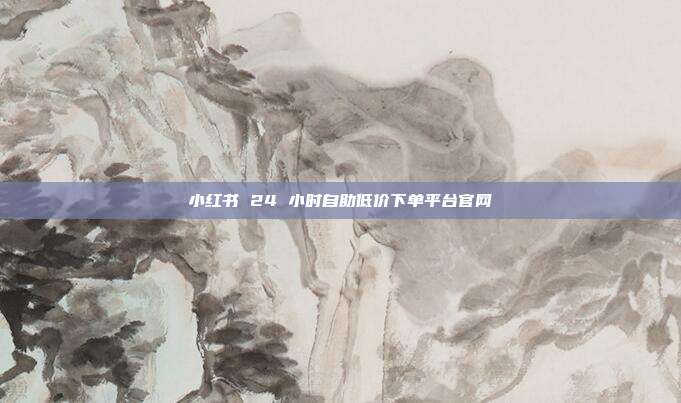 小红书 24 小时自助低价下单平台官网
