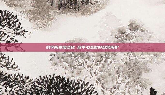 科学防疫常态化 放平心态做好日常防护