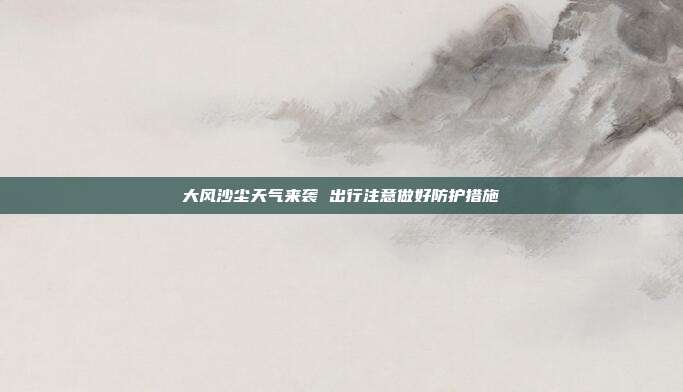 大风沙尘天气来袭 出行注意做好防护措施