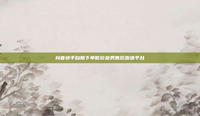 抖音快手自助下单低价业务售后靠谱平台