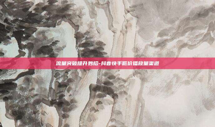 流量突破提升妙招-抖音快手低价播放量渠道