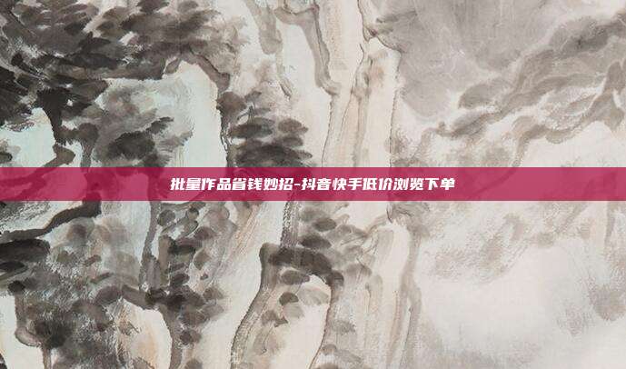 批量作品省钱妙招-抖音快手低价浏览下单