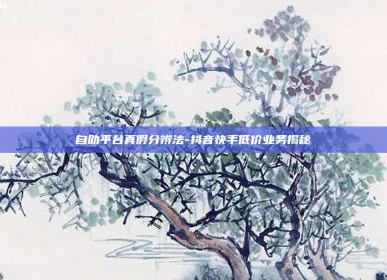 自助平台真假分辨法-抖音快手低价业务揭秘