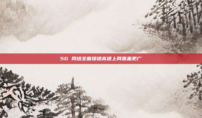 5G 网络全面提速高速上网覆盖更广