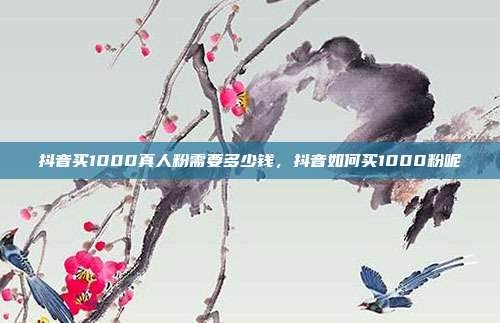 抖音买1000真人粉需要多少钱，抖音如何买1000粉呢