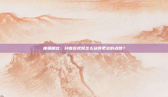 康瑞顺佳：抖音短视频怎么获得更多的点赞？