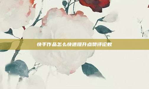 快手作品怎么快速提升点赞评论数