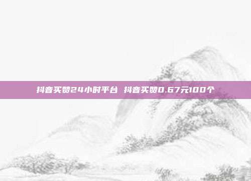 抖音买赞24小时平台 抖音买赞0.67元100个