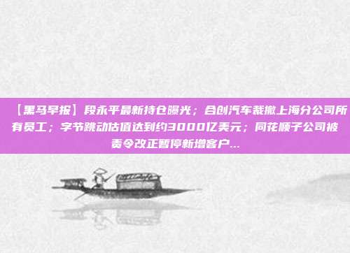 【黑马早报】段永平最新持仓曝光；合创汽车裁撤上海分公司所有员工；字节跳动估值达到约3000亿美元；同花顺子公司被责令改正暂停新增客户...