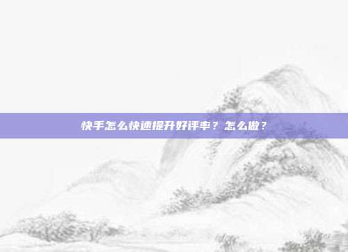 快手怎么快速提升好评率？怎么做？