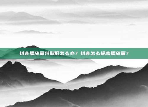 抖音播放量特别低怎么办？抖音怎么提高播放量？