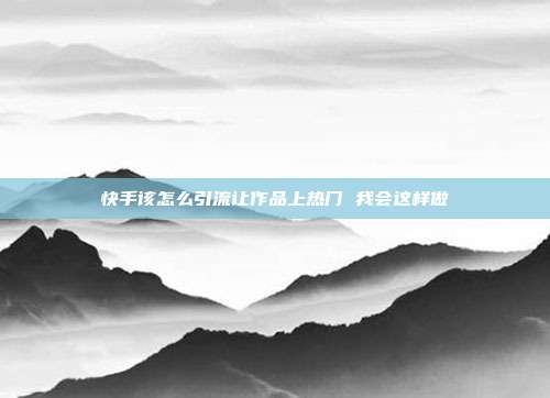 快手该怎么引流让作品上热门 我会这样做