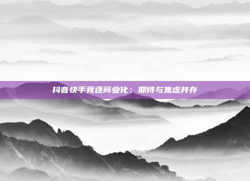 抖音快手竞逐商业化：期待与焦虑并存