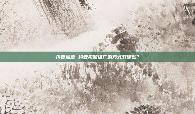 抖音运营 抖音视频推广的方式有哪些？