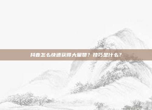 抖音怎么快速获得大量赞？技巧是什么？