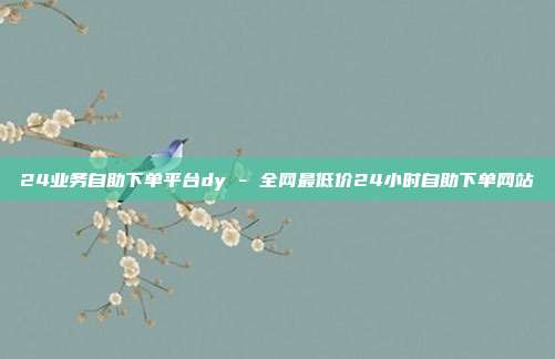 24业务自助下单平台dy - 全网最低价24小时自助下单网站