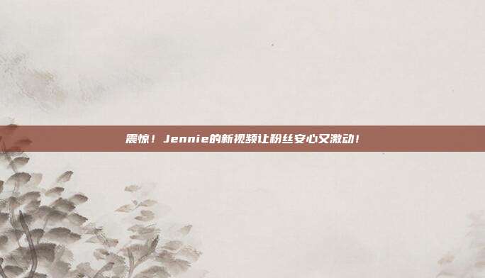 震惊！Jennie的新视频让粉丝安心又激动！