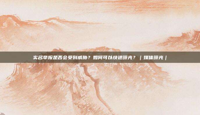 实名举报是否会受到威胁?如何可以快速曝光?|媒体曝光|