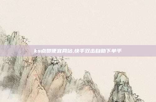 ks点赞便宜网站,快手双击自助下单平