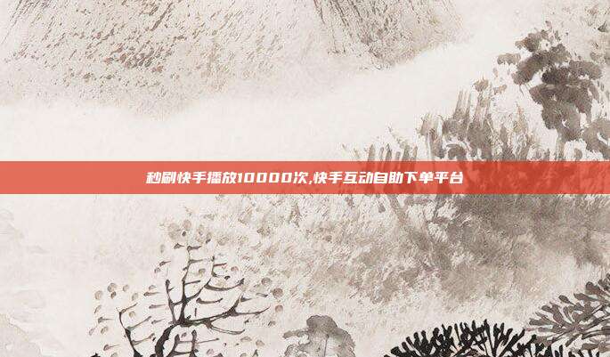 秒刷快手播放10000次,快手互动自助下单平台