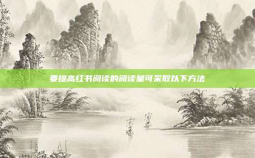 要提高红书阅读的阅读量可采取以下方法