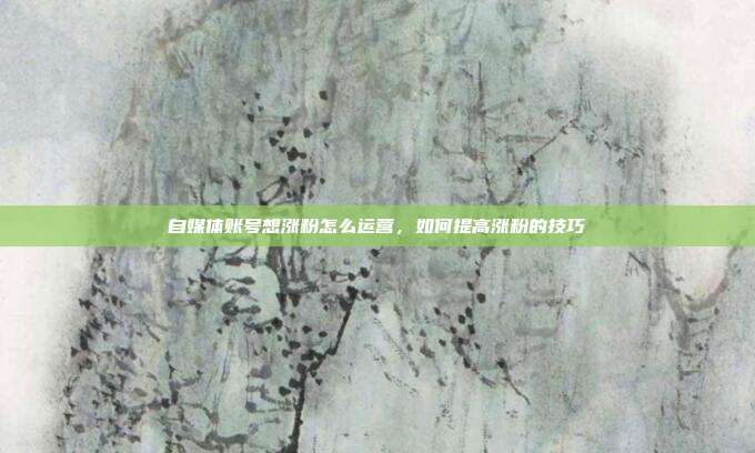 自媒体账号想涨粉怎么运营，如何提高涨粉的技巧