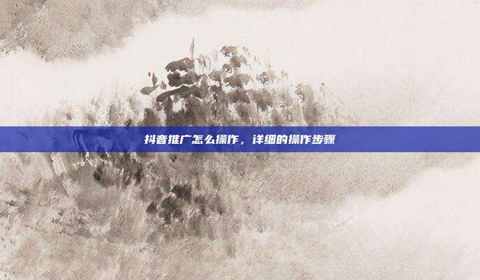 抖音推广怎么操作,详细的操作步骤