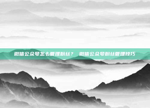 微信公众号怎么管理粉丝？ 微信公众号粉丝管理技巧