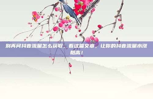 别再问抖音流量怎么获取，看这篇文章，让你的抖音流量水涨船高！