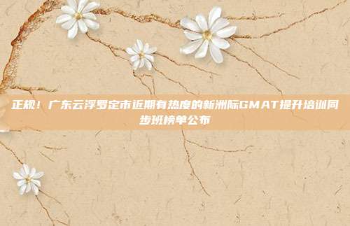 正规!广东云浮罗定市近期有热度的新洲际GMAT提升培训同步班榜单公布