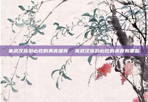 来武汉旅游必吃的美食推荐 来武汉旅游必吃的美食有哪些
