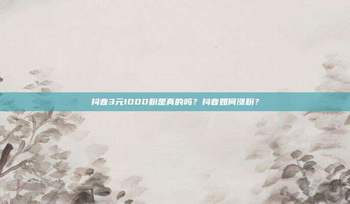 抖音3元1000粉是真的吗?抖音如何涨粉?