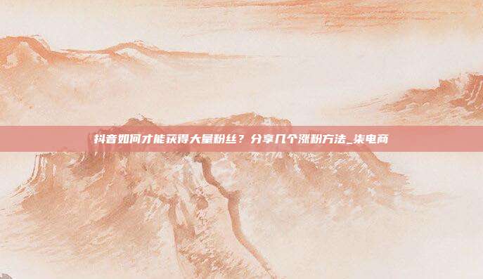 抖音如何才能获得大量粉丝?分享几个涨粉方法_柒电商